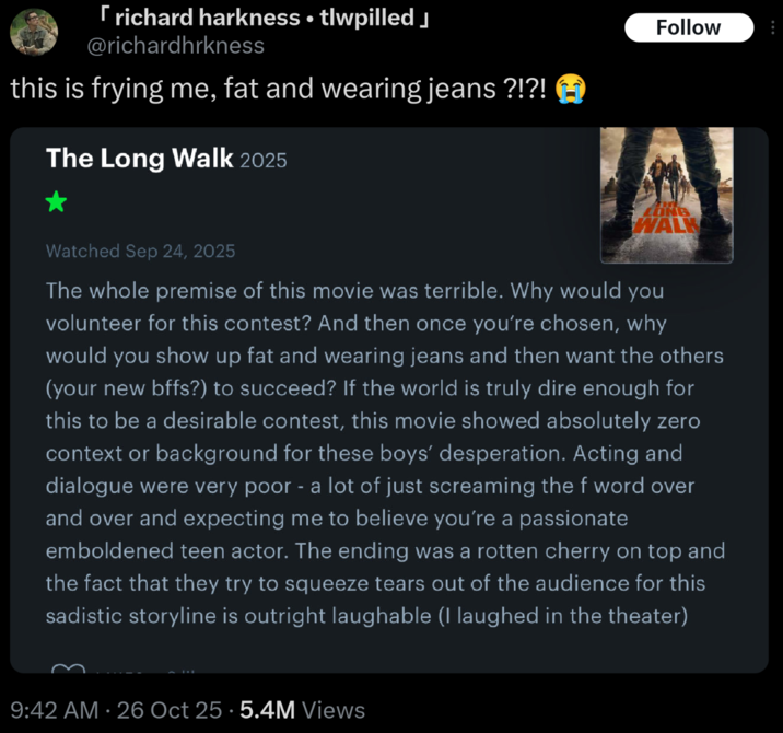 • [richard harkness ⚫ tlwpilled @richardhrkness this is frying me, fat and wearing jeans ?!?! The Long Walk 2025 Follow LONG WALK Watched Sep 24, 2025 The whole premise of this movie was terrible. Why would you volunteer for this contest? And then once you're chosen, why would you show up fat and wearing jeans and then want the others (your new bffs?) to succeed? If the world is truly dire enough for this to be a desirable contest, this movie showed absolutely zero context or background for these boys' desperation. Acting and dialogue were very poor - a lot of just screaming the f word over and over and expecting me to believe you're a passionate emboldened teen actor. The ending was a rotten cherry on top and the fact that they try to squeeze tears out of the audience for this sadistic storyline is outright laughable (I laughed in the theater) 9:42 AM 26 Oct 25.5.4M Views