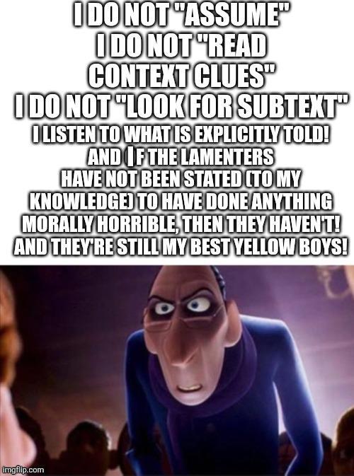 I DO NOT "ASSUME" I DO NOT "READ CONTEXT CLUES" I DO NOT "LOOK FOR SUBTEXT" ILISTEN TO WHAT IS EXPLICITLY TOLD! AND IF THE LAMENTERS HAVE NOT BEEN STATED (TO MY KNOWLEDGE) TO HAVE DONE ANYTHING MORALLY HORRIBLE, THEN THEY HAVEN'T! AND THEY'RE STILL MY BEST YELLOW BOYS! imgflip.com