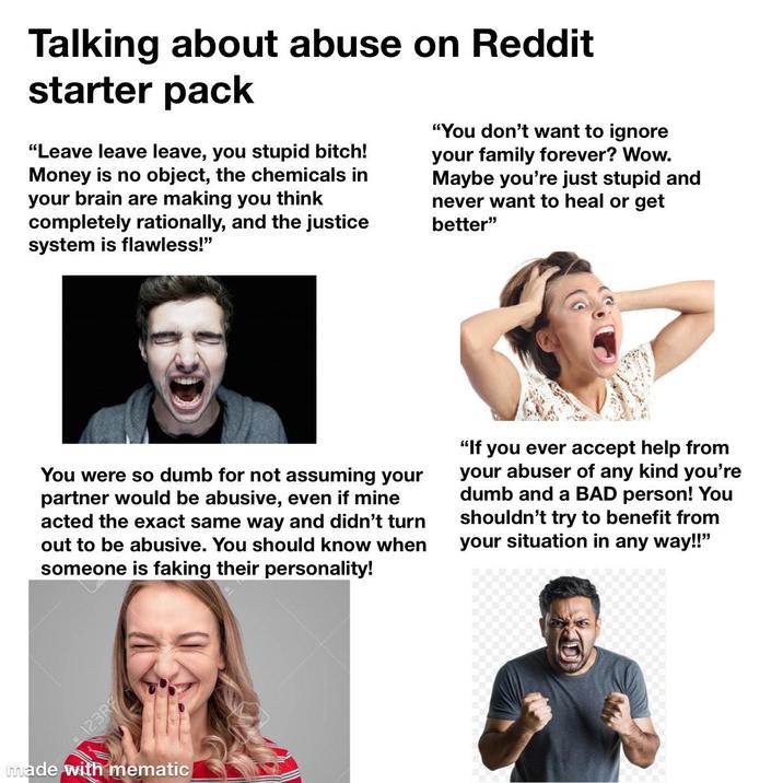 Talking about abuse on Reddit starter pack "Leave leave leave, you stupid bitch! Money is no object, the chemicals in your brain are making you think completely rationally, and the justice system is flawless!" "You don't want to ignore your family forever? Wow. Maybe you're just stupid and never want to heal or get better" You were so dumb for not assuming your partner would be abusive, even if mine acted the exact same way and didn't turn out to be abusive. You should know when someone is faking their personality! "If you ever accept help from your abuser of any kind you're dumb and a BAD person! You shouldn't try to benefit from your situation in any way!!" 123R made with mematic