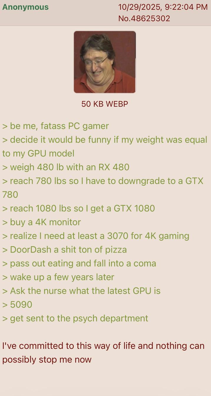 Anonymous 10/29/2025, 9:22:04 PM No.48625302 50 KB WEBP > be me, fatass PC gamer > decide it would be funny if my weight was equal to my GPU model > weigh 480 lb with an RX 480 > reach 780 lbs so I have to downgrade to a GTX 780 > reach 1080 lbs so I get a GTX 1080 > buy a 4K monitor > realize I need at least a 3070 for 4K gaming > DoorDash a s--- ton of pizza > pass out eating and fall into a coma > wake up a few years later > Ask the nurse what the latest GPU is > 5090 > get sent to the psych department I've committed to this way of life and nothing can possibly stop me now