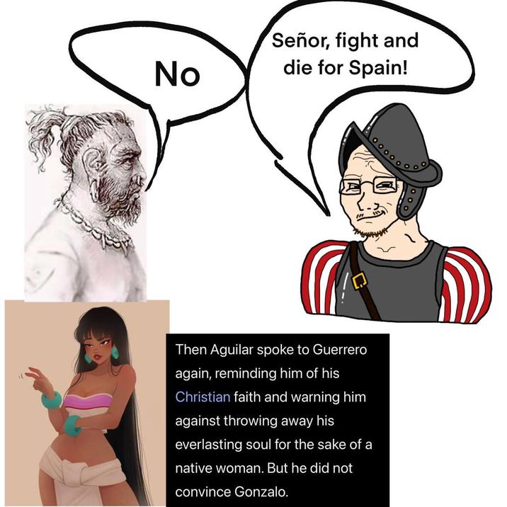 No Señor, fight and die for Spain! Then Aguilar spoke to Guerrero again, reminding him of his Christian faith and warning him against throwing away his everlasting soul for the sake of a native woman. But he did not convince Gonzalo.