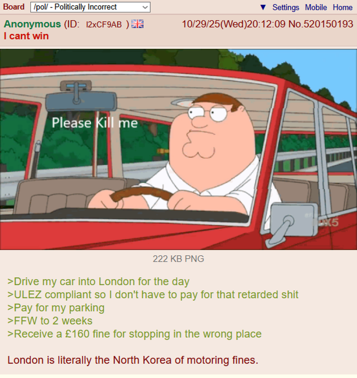 Board /pol/ - Politically Incorrect Anonymous (ID: 12xCF9AB) I cant win Please Kill me Settings Mobile Home 10/29/25(Wed)20:12:09 No.520150193 13 222 KB PNG >Drive my car into London for the day >ULEZ compliant so I don't have to pay for that retarded s--- >Pay for my parking >FFW to 2 weeks >Receive a £160 fine for stopping in the wrong place London is literally the North Korea of motoring fines. 5