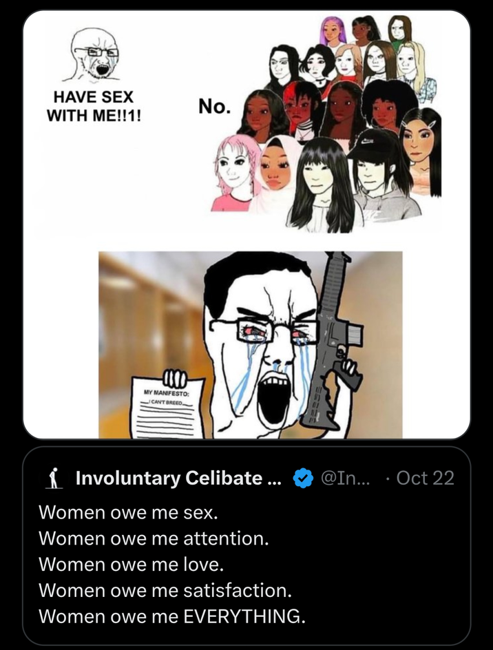 HAVE SEX No. WITH ME!!1! MY MANIFESTO: _ CAN'T BREED _ ✓ Involuntary Celibate ... Women owe me sex. Women owe me attention. Women owe me love. Women owe me satisfaction. Women owe me EVERYTHING. @In... •▬ Oct 22