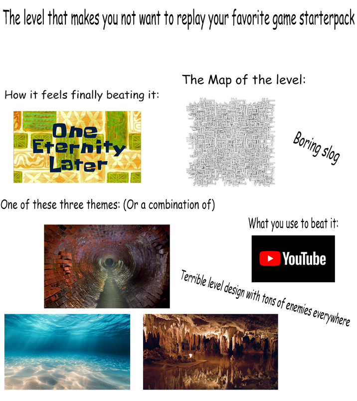 The level that makes you not want to replay your favorite game starterpack How it feels finally beating it: One Eternity Later The Map of the level: Boring slog One of these three themes: (Or a combination of) What you use to beat it: YouTube Terrible level design with tons of enemies everywhere