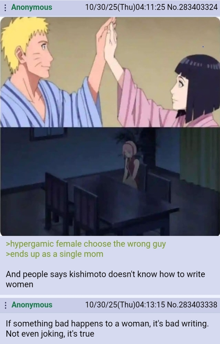 Anonymous 10/30/25(Thu)04:11:25 No.283403324 >hypergamic female choose the wrong guy >ends up as a single mom And people says kishimoto doesn't know how to write women Anonymous 10/30/25(Thu)04:13:15 No.283403338 If something bad happens to a woman, it's bad writing. Not even joking, it's true