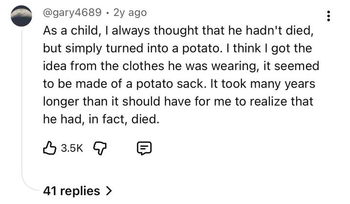 • @gary4689 2y ago As a child, I always thought that he hadn't died, but simply turned into a potato. I think I got the idea from the clothes he was wearing, it seemed to be made of a potato sack. It took many years longer than it should have for me to realize that he had, in fact, died. 3.5K 41 replies >