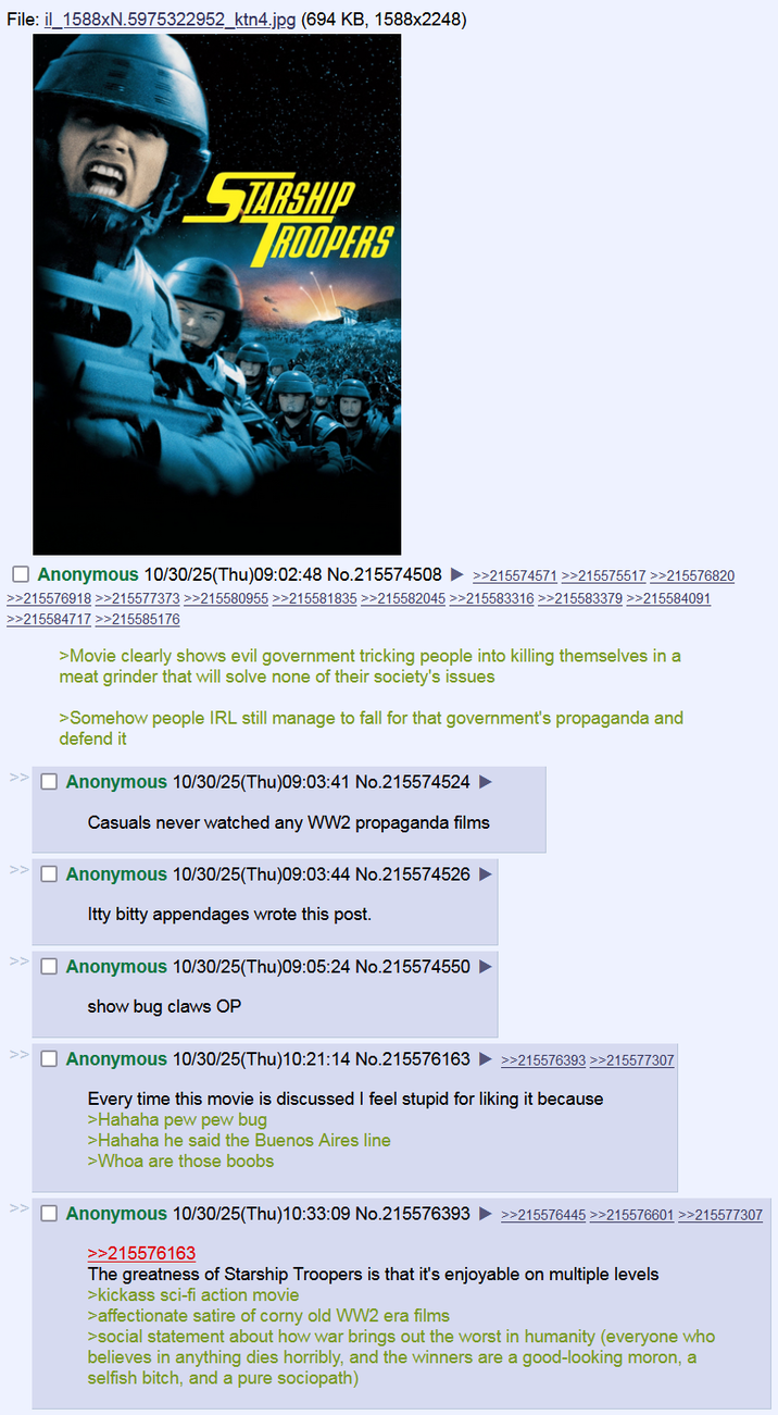File: il 1588xN.5975322952_ktn4.jpg (694 KB, 1588x2248) STARSHIP ROOPERS Anonymous 10/30/25(Thu)09:02:48 No.215574508 >>215574571 >>215575517 >>215576820 >>215576918 >>215577373 >>215580955 >>215581835 >>215582045 >>215583316 >>215583379 >>215584091 >>215584717 >>215585176 >Movie clearly shows evil government tricking people into killing themselves in a meat grinder that will solve none of their society's issues >Somehow people IRL still manage to fall for that government's propaganda and defend it Anonymous 10/30/25(Thu)09:03:41 No.215574524 ► Casuals never watched any WW2 propaganda films >> Anonymous 10/30/25(Thu)09:03:44 No.215574526 Itty bitty appendages wrote this post. Anonymous 10/30/25(Thu)09:05:24 No.215574550 show bug claws OP Anonymous 10/30/25(Thu)10:21:14 No.215576163 >>215576393 >>215577307 Every time this movie is discussed I feel stupid for liking it because >Hahaha pew pew bug >Hahaha he said the Buenos Aires line >Whoa are those boobs Anonymous 10/30/25(Thu)10:33:09 No.215576393 ►>>215576445>>215578801 >>215677307 >>215576163 The greatness of Starship Troopers is that it's enjoyable on multiple levels >kickass sci-fi action movie >affectionate satire of corny old WW2 era films >social statement about how war brings out the worst in humanity (everyone who believes in anything dies horribly, and the winners are a good-looking moron, a selfish bitch, and a pure sociopath)
