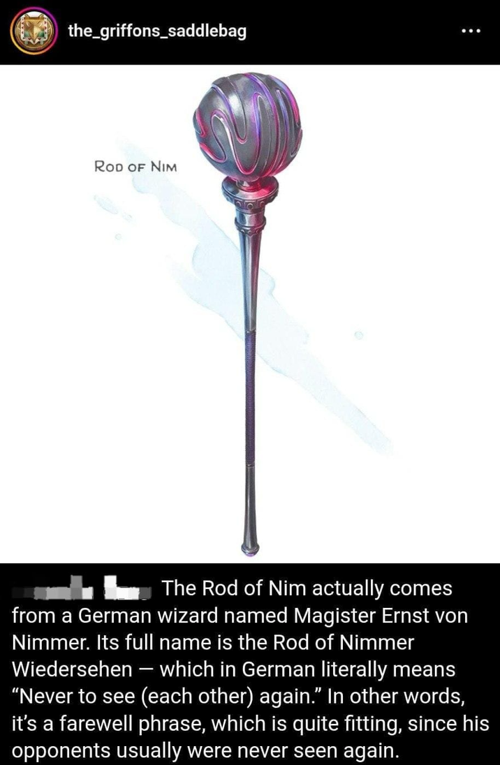 the_griffons_saddlebag ROD OF NIM The Rod of Nim actually comes from a German wizard named Magister Ernst von Nimmer. Its full name is the Rod of Nimmer Wiedersehen - which in German literally means "Never to see (each other) again." In other words, it's a farewell phrase, which is quite fitting, since his opponents usually were never seen again.
