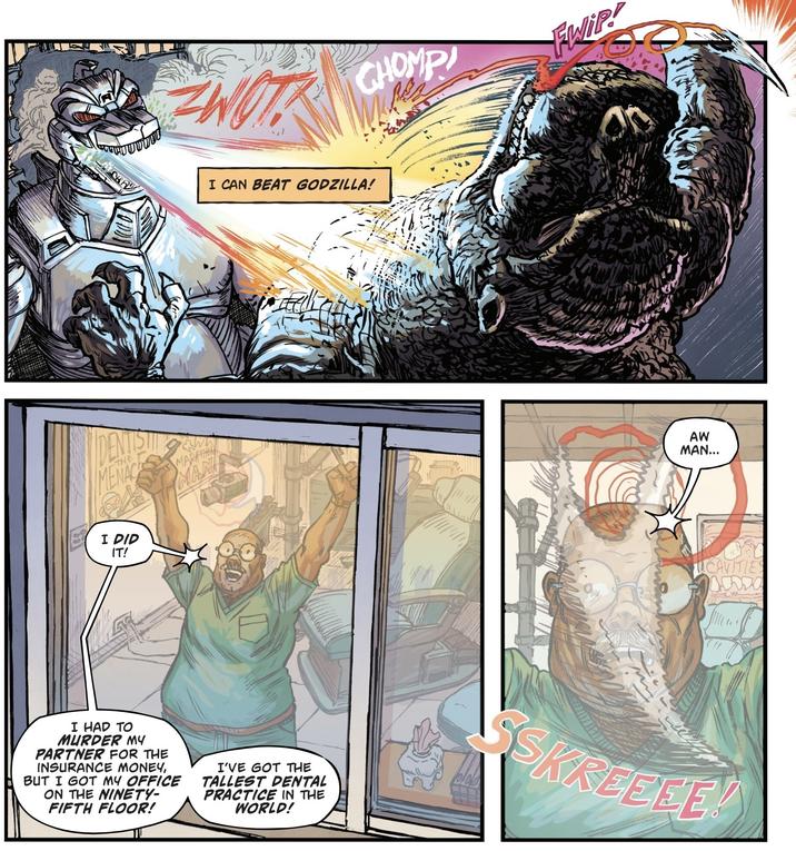 DENTIST MENACE I DID IT! THE MARATHON MAN CHOMP FWIP! I CAN BEAT GODZILLA! AW MAN... CAVITIES I HAD TO MURDER MY PARTNER FOR THE INSURANCE MONEY, BUT I GOT MY OFFICE ON THE NINETY- FIFTH FLOOR! I'VE GOT THE TALLEST DENTAL PRACTICE IN THE WORLD! SSKREEEE!