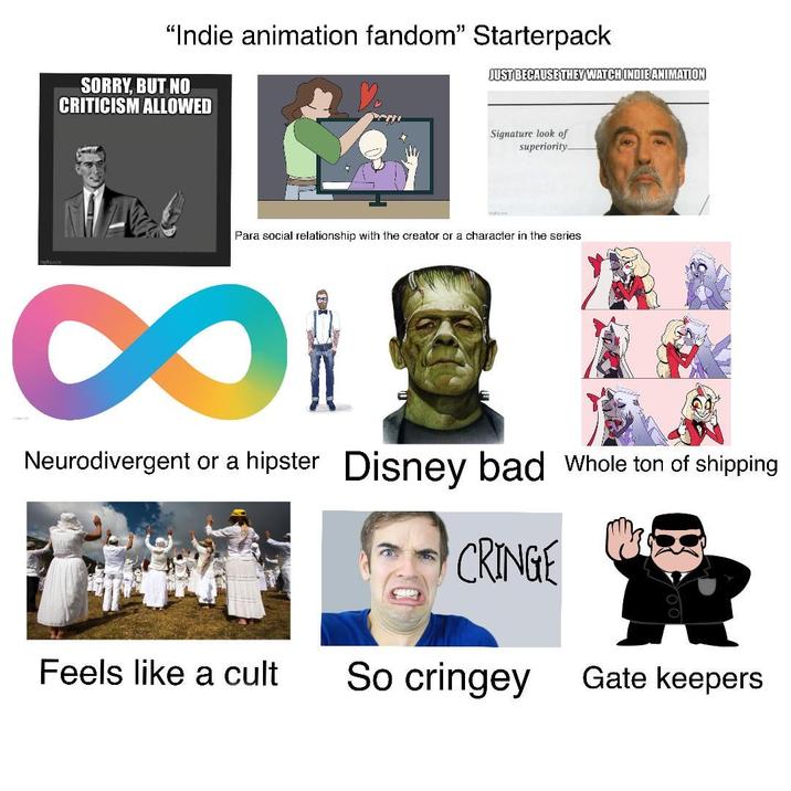 "Indie animation fandom" Starterpack SORRY, BUT NO JUST BECAUSE THEY WATCH INDIE ANIMATION CRITICISM ALLOWED Signature look of superiority Para social relationship with the creator or a character in the series 8 Neurodivergent or a hipster Disney bad Whole ton of shipping CRINGE Feels like a cult So cringey Gate keepers