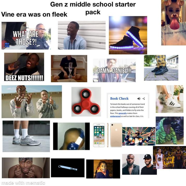Gen z middle school starter Vine era was on fleek pack WHAT ARE THOSE?! DEEZ NUTS!!!!!!! made with mematic ETI DAMN, DANIEL!!! foo Book Check To knock the books out of someones hand in the school hallways causing all of their papers, books, and folders to fly onto the floor. This generally makes them embarassed as well as late for class. It is 200B mow 200 CHVS 23