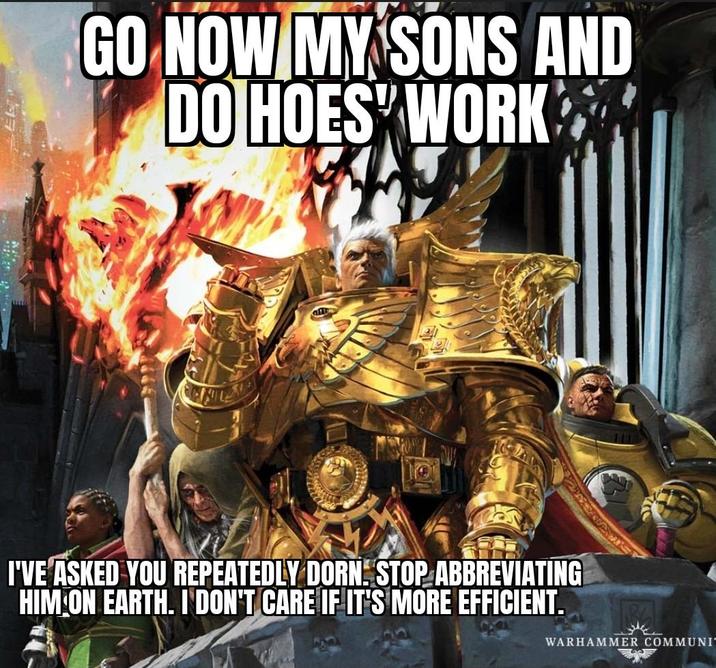 GO NOW MY SONS AND DO HOES WORK ST WARHAMMER COMMUNI I'VE ASKED YOU REPEATEDLY DORN STOP ABBREVIATING HIM ON EARTH. I DON'T CARE IF IT'S MORE EFFICIENT.