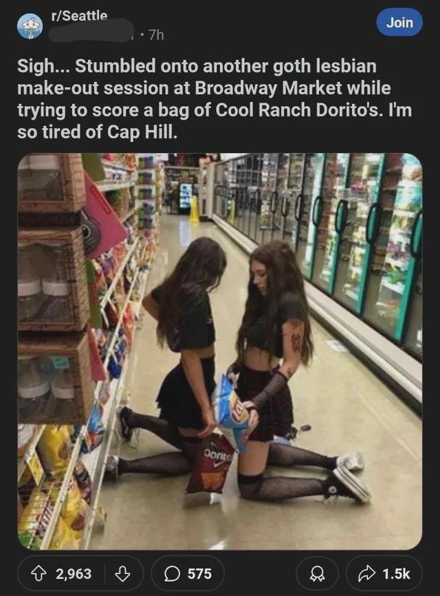 r/Seattle • 7h Join Sigh... Stumbled onto another goth lesbian make-out session at Broadway Market while trying to score a bag of Cool Ranch Dorito's. I'm so tired of Cap Hill. Dorito 2,963 575 1.5k