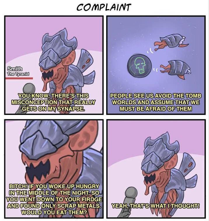 Smith The Tyranid COMPLAINT " YOU KNOW, THERE'S THIS MISCONCEPTION THAT REALLY GETS ON MY SYNAPSE. PEOPLE SEE US AVOID THE TOMB WORLDS AND ASSUME THAT WE MUST BE AFRAID OF THEM BITCH! IF YOU WOKE UP HUNGRY IN THE MIDDLE OF THE NIGHT, SO YOU WENT DOWN TO YOUR FIRDGE AND FOUND ONLY SCRAP METALS. WOULD YOU EAT THEM? YEAH, THAT'S WHAT I THOUGHT!