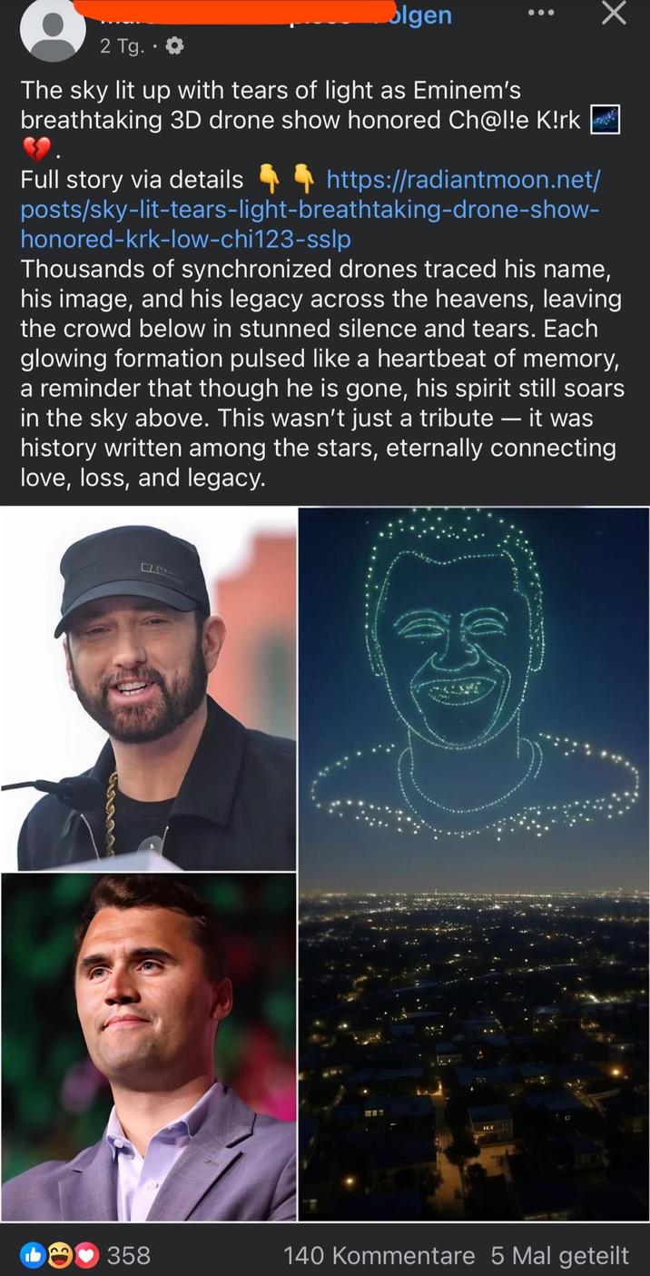 2 Tg..✪ olgen The sky lit up with tears of light as Eminem's breathtaking 3D drone show honored Ch@l!e K!rk Full story via details 44 https://radiantmoon.net/ posts/sky-lit-tears-light-breathtaking-drone-show- honored-krk-low-chi123-sslp Thousands of synchronized drones traced his name, his image, and his legacy across the heavens, leaving the crowd below in stunned silence and tears. Each glowing formation pulsed like a heartbeat of memory, a reminder that though he is gone, his spirit still soars in the sky above. This wasn't just a tribute - it was history written among the stars, eternally connecting love, loss, and legacy. 32 358 140 Kommentare 5 Mal geteilt