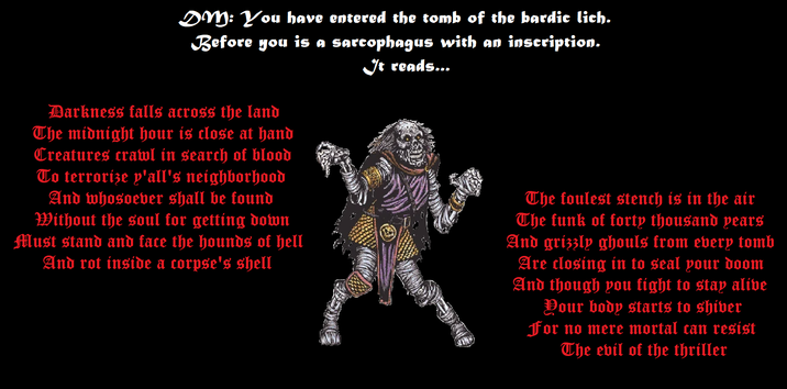 DM: You have entered the tomb of the bardic lich. Before you is a sarcophagus with an inscription. It reads... Darkness falls across the land The midnight hour is close at hand Creatures crawl in search of blood To terrorize y'all's neighborhood And whosoever shall be found Without the soul for getting down Must stand and face the hounds of hell And rot inside a corpse's shell The foulest stench is in the air The funk of forty thousand years And grizzly ghouls from every tomb Are closing in to seal your doom And though you fight to stay alive Your body starts to shiver For no mere mortal can resist The evil of the thriller