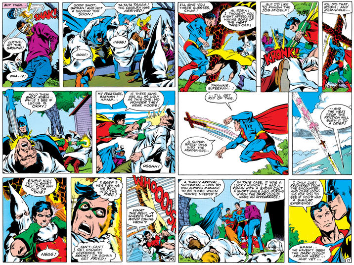 BUT THEN... GOOD SHOT, BATMAN AND NOT A SECOND TOO SOON! TA TATA TAAAA! THE CAVALRY HAS ARRIVED! I'LL GIVE YOU THREE GUESSES, CHUM! HI, ROBIN! I THOUGHT YOU MIGHT APPRECIATE HAVING SOME OF THE HEAT TAKEN OFF! ... BUT I'D LIKE TO FINISH THE JOB MYSELF! LUCIUS! HIT THE GROUND! WHA--?! OOOF! UGGG! HOLD THEM BACK, ROBIN... WHILE I SEE IF LUCIUS IS OKAY! MY PLEASURE, BATMAN ! HMMM... IF THESE GUYS ARE ALL AS UGLY AS THIS ONE, NO WONDER THEY WEAR HOODS! THANKS, SUPERMAN...! ...I'LL GET RID OF THIS. A SUPER- SPEED TOSS INTO THE ATMOSPHERE- Do Cobole KRONK! YOU DO THAT, ROBIN AND MEANWHILE... الصيف الأمير STUPID KID! TRY TO SMART TALK YOUR WAY OUT OF THIS! = GASP = HE'S PUSHING ME BACK INTO THE FIRE! UGGHH! WHO A TIMELY ARRIVAL, SUPERMAN... HOW DO YOU ALWAYS MANAGE TO BE THERE WHEN YOU'RE NEEDED? IN THIS CASE, IT WAS A LUCKY HUNCH! I HAD A RUN-IN WITH A SATAN CULT A SHORT WHILE AGO, DURING WHICH THE DARK CLOUD MADE AN APPEARANCE! I ONLY JUST RECOVERED FROM THE ENCOUNTER, AND CAME LOOK- ING FOR YOU TO SEE IF YOU'D HAD A SIMILAR EXPERIENCE! N666! CAN'T CAN'T GET ENOUGH LEVERAGE TO RESIST! I'M GONNA GET FRIED! WHAT THE DEVIL--? WHERE'S THAT WIND COMING FROM? -- AND THE HEAT FROM THE FRICTION WILL BURN IT TO A CRISP! HMMM... WE HAVEN'T SEEN THE DARK CLOUD AROUND HERE... AND YET... 17