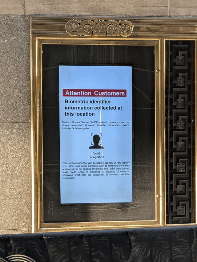 Attention Customers Biometric identifier information collected at this location Madison Square Garden ("MSG") collects, retains, converts or stores customers' biometric identifier Information, which includes facial recognition. г facial recognition This is information that can be used to identify or help identify you. MSG does so for purposes such as protecting the safety and security of our patrons and employees. MSG does not sell, lease, trade, share in exchange for anything of value or otherwise profit from the transaction of biometric identifier information.