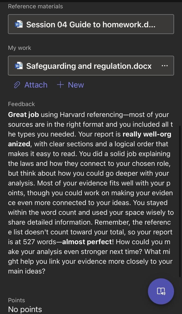 Reference materials W Session 04 Guide to homework.d... My work Safeguarding and regulation.docx Attach + New Feedback Great job using Harvard referencing-most of your sources are in the right format and you included all t he types you needed. Your report is really well-org anized, with clear sections and a logical order that makes it easy to read. You did a solid job explaining the laws and how they connect to your chosen role, but think about how you could go deeper with your analysis. Most of your evidence fits well with your p oints, though you could work on making your eviden ce even more connected to your ideas. You stayed within the word count and used your space wisely to share detailed information. Remember, the referenc e list doesn't count toward your total, so your report is at 527 words-almost perfect! How could you m ake your analysis even stronger next time? What mi ght help you link your evidence more closely to your main ideas? Points No points