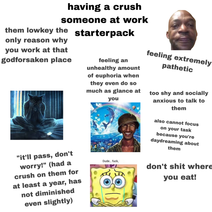 having a crush someone at work starterpack them lowkey the only reason why you work at that godforsaken place feeling an unhealthy amount of euphoria when they even do so much as glance at feeling extremely pathetic too shy and socially "it'll pass, don't worry!" (had a crush on them for at least a year, has not diminished even slightly) you Dude... f---, anxious to talk to them also cannot focus on your task because you're daydreaming about them don't s--- where you eat!