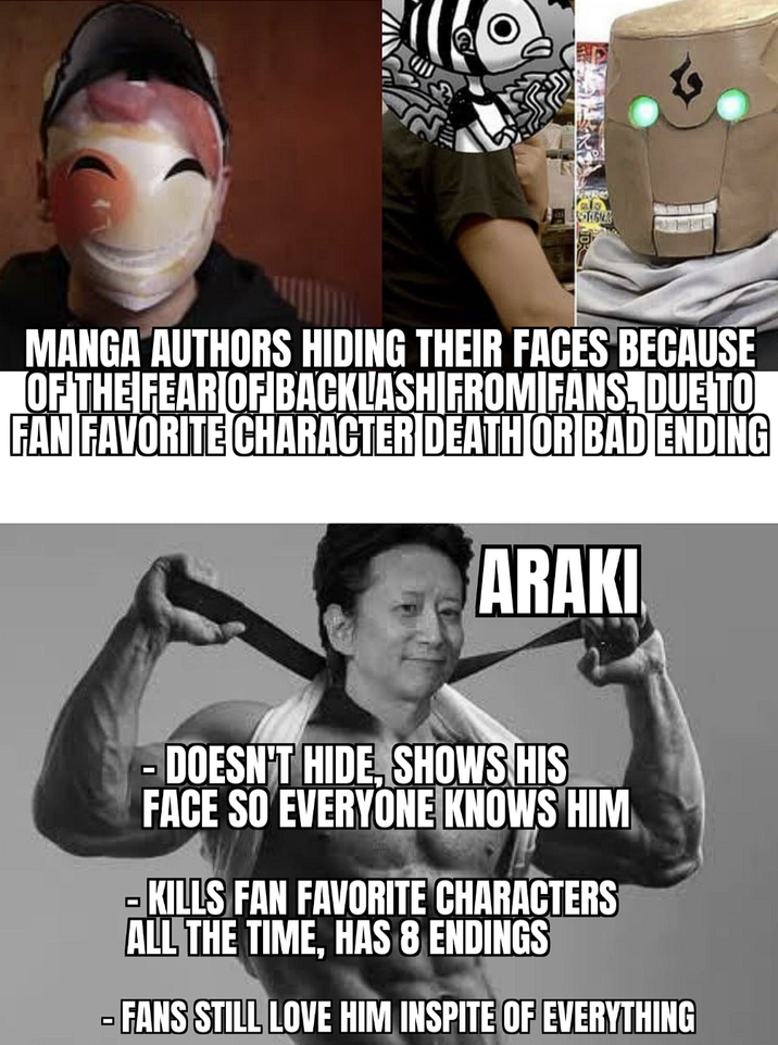 MANGA AUTHORS HIDING THEIR FACES BECAUSE OF THE FEAR OF BACKLASH FROMIFANS, DUE TO FAN FAVORITE CHARACTER DEATH OR BAD ENDING ARAKI - DOESN'T HIDE, SHOWS HIS FACE SO EVERYONE KNOWS HIM -KILLS FAN FAVORITE CHARACTERS ALL THE TIME, HAS 8 ENDINGS FANS STILL LOVE HIM INSPITE OF EVERYTHING