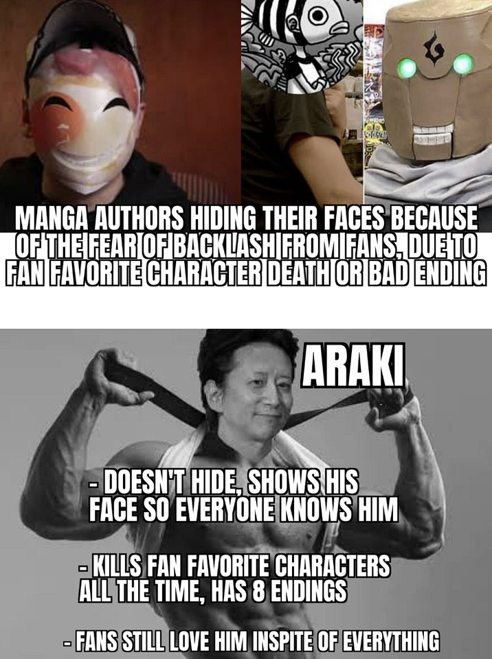 STEGA MANGA AUTHORS HIDING THEIR FACES BECAUSE OF THE FEAR OF BACKLASH FROM FANS, DUE TO FAN FAVORITE CHARACTER DEATH OR BAD ENDING ARAKI -DOESN'T HIDE, SHOWS HIS FACE SO EVERYONE KNOWS HIM KILLS FAN FAVORITE CHARACTERS ALL THE TIME, HAS 8 ENDINGS FANS STILL LOVE HIM INSPITE OF EVERYTHING