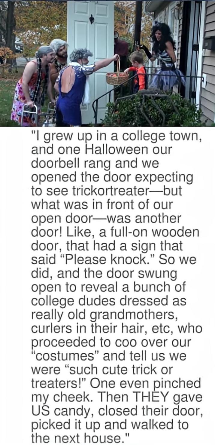 "I grew up in a college town, and one Halloween our doorbell rang and we opened the door expecting to see trickortreater-but what was in front of our open door-was another door! Like, a full-on wooden door, that had a sign that said "Please knock." So we did, and the door swung open to reveal a bunch of college dudes dressed as really old grandmothers, curlers in their hair, etc, who proceeded to coo over our "costumes" and tell us we were "such cute trick or treaters!" One even pinched my cheek. Then THEY gave US candy, closed their door, picked it up and walked to the next house."