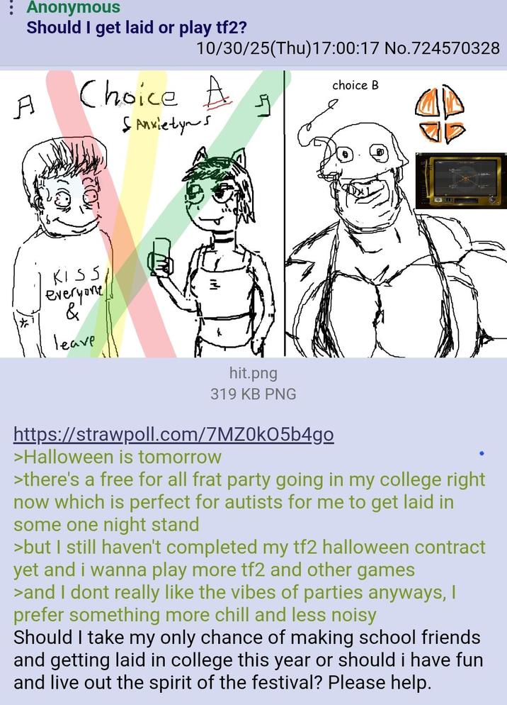 : Anonymous Should I get laid or play tf2? 10/30/25(Thu)17:00:17 No.724570328 A Choice A SAnxietyns choice B KISS everyone & Leave hit.png 319 KB PNG https://strawpoll.com/7MZ0k05b4go >Halloween is tomorrow >there's a free for all frat party going in my college right now which is perfect for autists for me to get laid in some one night stand >but I still haven't completed my tf2 halloween contract yet and i wanna play more tf2 and other games >and I dont really like the vibes of parties anyways, I prefer something more chill and less noisy Should I take my only chance of making school friends and g----------- in college this year or should i have fun and live out the spirit of the festival? Please help.
