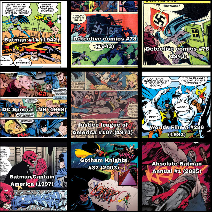 GUESS WE CAN CALL THE G-MEN NOW AND OUR FRIENDS FROM THE, NEWSREEL COMPANY. IMAGINE... BEATEN BY THEIR OWN SWASTIKA! Batman #14 (1942) C'MERE, PAL! I'M GOING TO NEED YOU! 15 Detective comics #78 (1943) னுர BATMAN! S ▶Detective comics #78 (1943) I'M FINISHED! VE SURRENDER! AND THE INTRUDERS' DEATHS! JAWOHL STREICHER/THE A NEEDS THIS CASTL WE WILL PROTE WITH OUR LIVE *THE NAZI ESPION DIVISION!--3 RE TOO SCARED HOOT STRAIGHT APE IS CATCHING OF THE SLUGS! DC Special #29 (1968) WELL, IF YOU'RE THE BEST THE ABWEHR CAN COUNT ON- WE CAN COUNT THEM--OUT! NMENT KEEP SECRET THEY SSUME AZI ANT VILL SO RICA THAT WILL RE THE URGE OF HE THIRD HERE, WE COULD SOME COM ABOUT "BE LATE THAN --BUT SOM I DON'T THIN YOU'D APPR IT, RAY THUMPL ON'T THESE ARE Justice league of 7 TO CUT PROPER OUR WAY EQUIPMENT America #107 (1973) RED THE PROPER NEXT EQUIPMENT! TO Batman/Captain America (1997) Gotham Knights #32 (2003) 14 GOOD SHOT, BATMAN! AND NOT A SECOND TOO SOON! TA TATA TAAAA! THE CAVALRY HAS ARRIVED! OOOF! UGGG! Worlds Finest #286 (1982) VRAS Absolute Batman Annual #1 (2025)