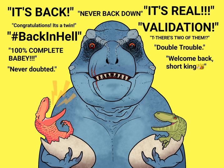 "IT'S BACK!" "NEVER BACK DOWN" "IT'S REAL!!!" "Congratulations! Its a twin!" "#BacklnHell" "100% COMPLETE BABEY!!!" "Never doubted." "VALIDATION!" "T-THERE'S TWO OF THEM!?" "Double Trouble." "Welcome back, short king!"