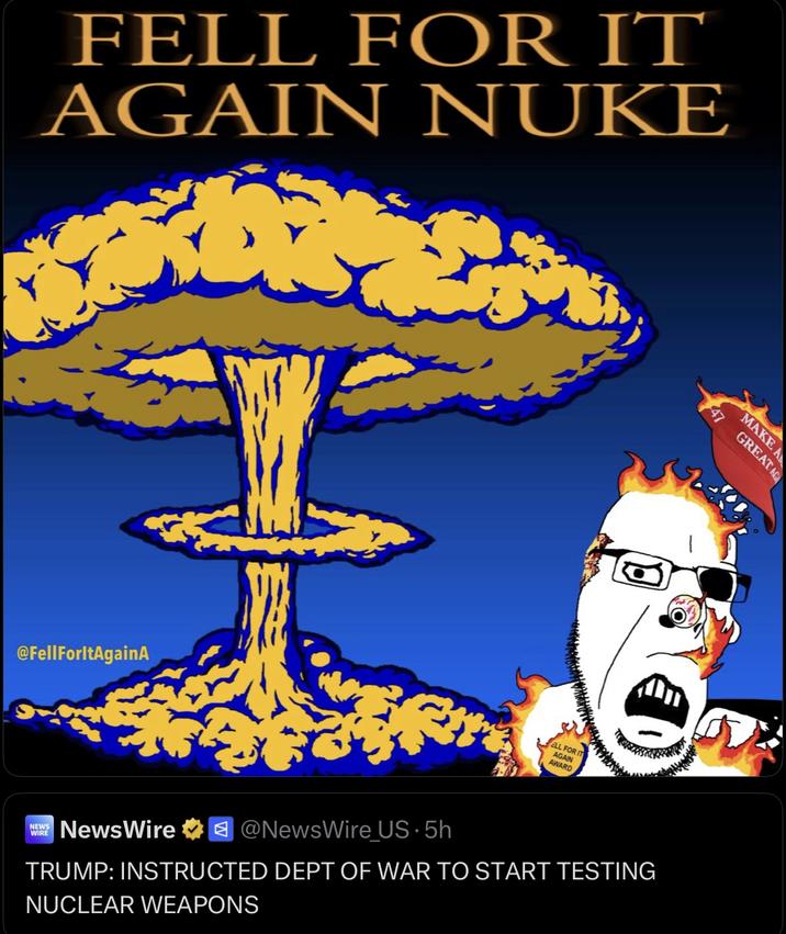 FELL FOR IT AGAIN NUKE @FellForltAgainA ELL FOR IT AGAIN AWARD GREAT AG MAKE A NEWS WIRE NewsWire @NewsWire US. 5h TRUMP: INSTRUCTED DEPT OF WAR TO START TESTING NUCLEAR WEAPONS