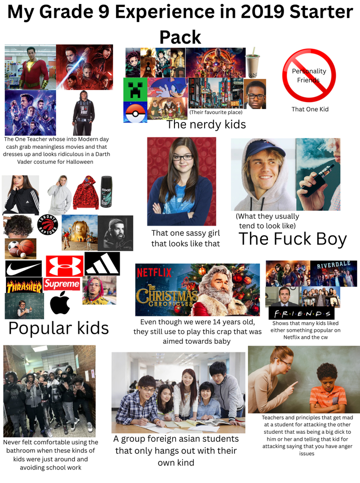My Grade 9 Experience in 2019 Starter Pack Personality Friends That One Kid (Their favourite place) The One Teacher whose into Modern day cash grab meaningless movies and that dresses up and looks ridiculous in a Darth Vader costume for Halloween The nerdy kids ORONT APTOR AXE That one sassy girl that looks like that (What they usually tend to look like) The F--- Boy RIVERDALE THRASHER Supreme E=mc Popular kids NETFLIX CHRISTMAS CHRONICLES Even though we were 14 years old, they still use to play this crap that was aimed towards baby F.R.I.E.N.D.S Shows that many kids liked either something popular on Netflix and the cw Never felt comfortable using the bathroom when these kinds of kids were just around and avoiding school work A group foreign asian students that only hangs out with their own kind Teachers and principles that get mad at a student for attacking the other student that was being a big d--- to him or her and telling that kid for attacking saying that you have anger issues