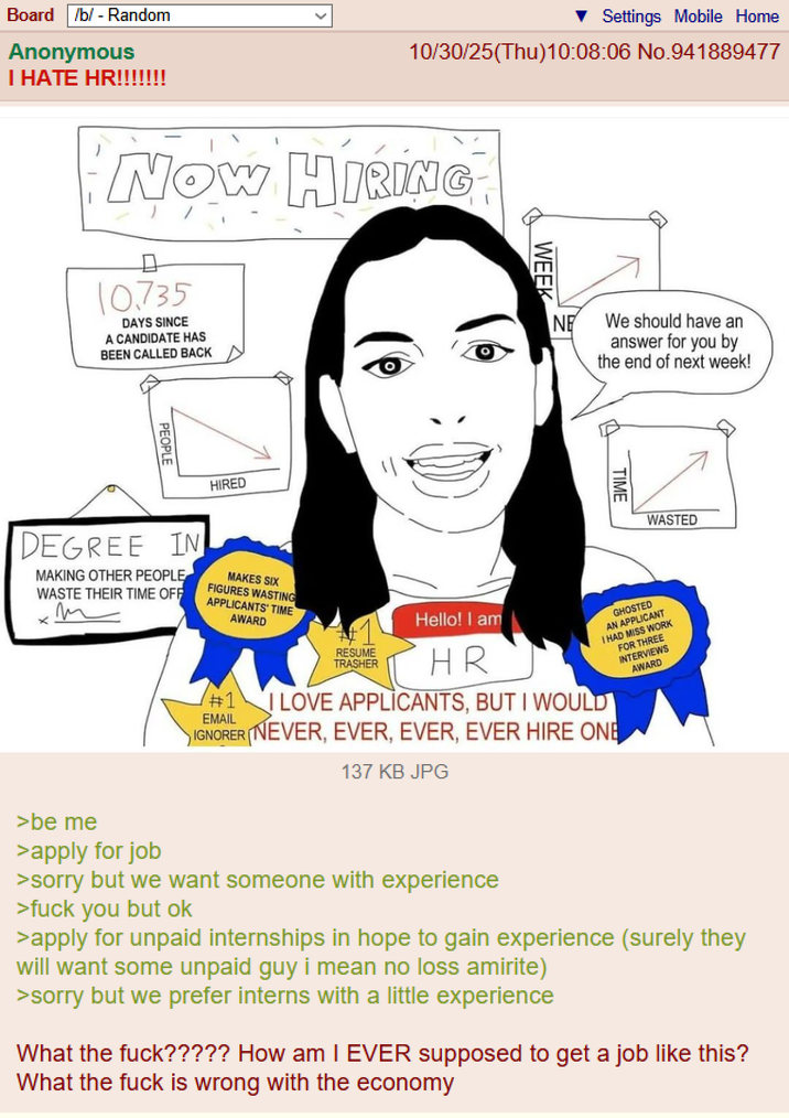 Board /b/ - Random Anonymous I HATE HR!!!!!!! Settings Mobile Home 10/30/25(Thu)10:08:06 No.941889477 NOW HIRING 10.735 DAYS SINCE A CANDIDATE HAS BEEN CALLED BACK PEOPLE HIRED DEGREE IN MAKING OTHER PEOPLE WASTE THEIR TIME OFF ㄨ m MAKES SIX FIGURES WASTING APPLICANTS TIME AWARD WEEK NE We should have an answer for you by the end of next week! TIME WASTED #1 EMAIL RESUME TRASHER Hello! I am HR I LOVE APPLICANTS, BUT I WOULD GHOSTED AN APPLICANT I HAD MISS WORK IGNORER (NEVER, EVER, EVER, EVER HIRE ONE FOR THREE INTERVIEWS AWARD 137 KB JPG >be me >apply for job >sorry but we want someone with experience >f--- you but ok >apply for unpaid internships in hope to gain experience (surely they will want some unpaid guy i mean no loss amirite) >sorry but we prefer interns with a little experience What the f---????? How am I EVER supposed to get a job like this? What the f--- is wrong with the economy