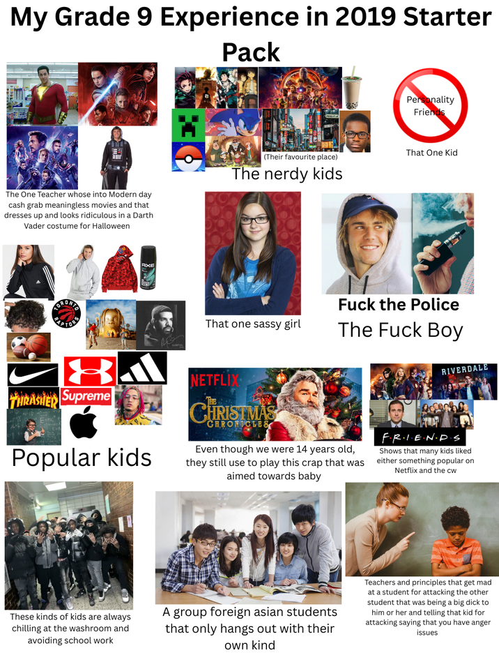 My Grade 9 Experience in 2019 Starter Pack Personality Friends That One Kid (Their favourite place) The One Teacher whose into Modern day cash grab meaningless movies and that dresses up and looks ridiculous in a Darth Vader costume for Halloween The nerdy kids APTOR AXE That one sassy girl F--- the Police The F--- Boy THRASHER Supreme E=mc Popular kids NETFLIX CHRISTMAS CHRONICLES Even though we were 14 years old, they still use to play this crap that was aimed towards baby RIVERDALE F.R.I.E.N.D.S Shows that many kids liked either something popular on Netflix and the cw These kinds of kids are always chilling at the washroom and avoiding school work A group foreign asian students that only hangs out with their own kind Teachers and principles that get mad at a student for attacking the other student that was being a big d--- to him or her and telling that kid for attacking saying that you have anger issues