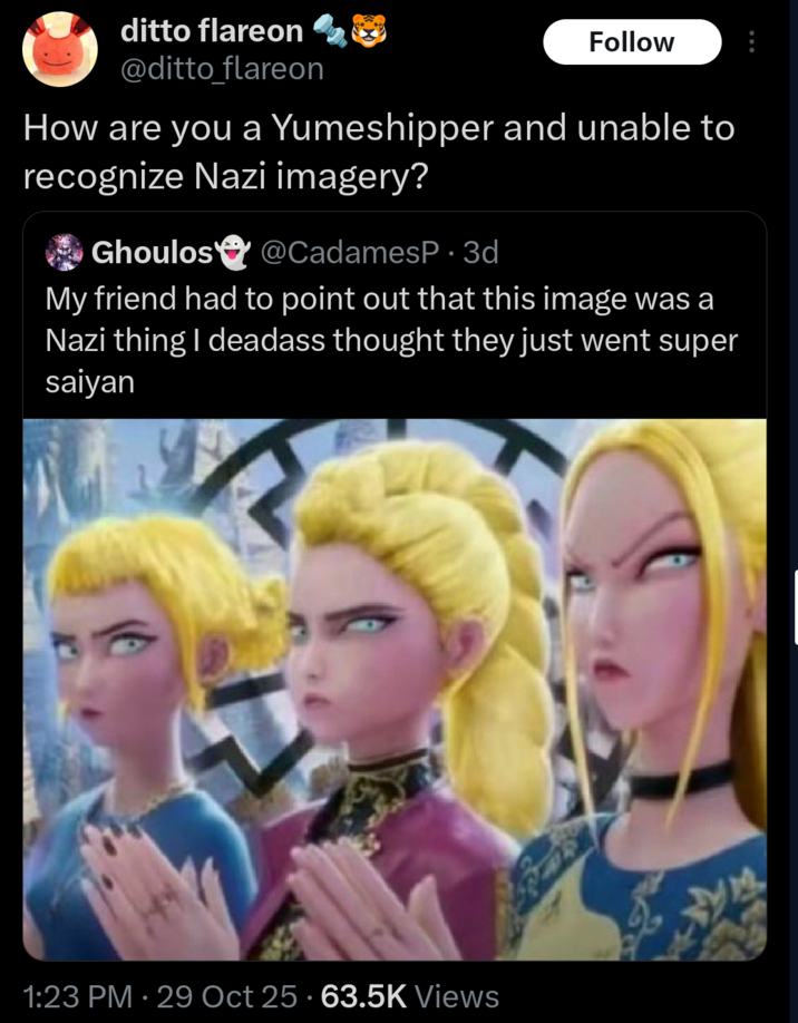 ditto flareon @ditto_flareon Follow How are you a Yumeshipper and unable to recognize Nazi imagery? Ghoulos@Cadames P. 3d My friend had to point out that this image was a Nazi thing I deadass thought they just went super saiyan 1:23 PM - 29 Oct 25 63.5K Views