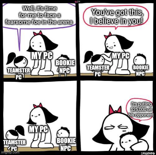 $24 Well, it's time for me to face a You've got this, fearsome foe in the arena I believe in you! TEAMSTER PC MY PC TEAMSTER PC imgrip.com MY PC MY PC BOOKIE TEAMSTER BOOKIE NPC PC NPC I'm putting $25,000 on his opponent BOOKIE NPC SRGRAFO