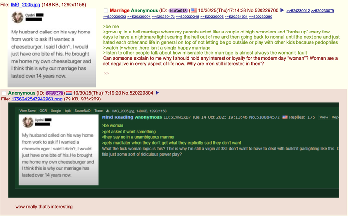 File: IMG_2005.jpg (148 KB, 1290x1158) Cydni My husband called on his way home from work to ask if I wanted a cheeseburger. I said I didn't, I would just have one bite of his. He brought me home my own cheeseburger and I think this is why our marriage has lasted over 14 years now. Anonymous (ID: gtrfJS42) Marriage Anonymous (ID: bL/C0018 10/30/25(Thu)17:14:33 No.520229700 >>520230012 >>520230079 >>520230093 >>520230094 >>520230173 >>520230248 >>520230996 >>520231021 >>520232280 >be me >grow up in a hell marriage where my parents acted like a couple of high schoolers and "broke up" every few days ie have a nightmare fight scaring the hell out of me and then going back to normal until the next one and just hated each other and life in general on top of not letting be go outside or play with other kids because pedophiles >watch tv where there isn't a single happy marriage >listen to other people talk about how miserable their marriage is almost always the woman's fault Can someone explain to me why I should hold any interest or loyalty for the modern day "woman"? Woman are a net negative in every aspect of life now. Why are men still interested in them? 10/30/25(Thu)17:19:20 No.520229804 File: 1756242547942963.png (79 KB, 935x269) View Same OCR Google iqdb SauceNAO Trace IMG_2005.jpg. 148KiB, 1290x1158 Cydni My husband called on his way home from work to ask if I wanted a cheeseburger. I said I didn't, I would just have one bite of his. He brought me home my own cheeseburger and I think this is why our marriage has lasted over 14 years now. Mind Reading Anonymous ID:XCvwiXB/ Tue 14 Oct 2025 19:13:46 No.518884572 Replies: 175 View Rep >be woman >get asked if want something >they say no in a unambiguous manner >gets mad later when they don't get what they explicitly said they don't want What the f--- woman logic is this? This is why I'm still a virgin at 38 I don't want to have to deal with b------- gaslighting like this. this just some sort of ridiculous power play? wow really that's interesting