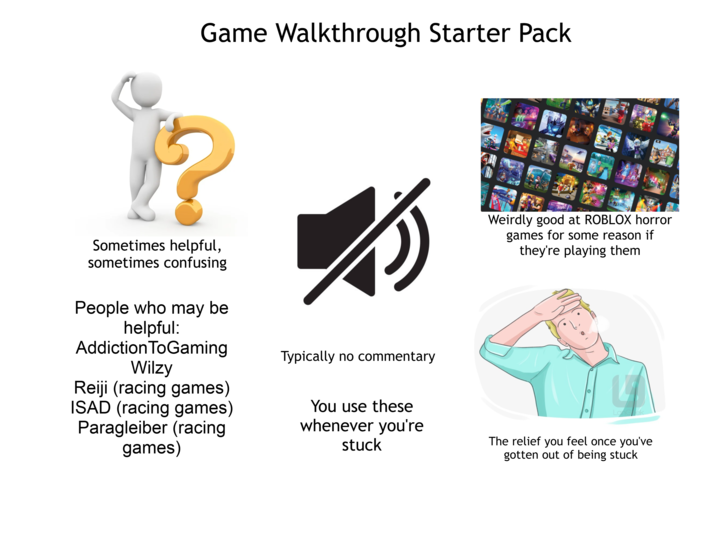 Game Walkthrough Starter Pack Sometimes helpful, sometimes confusing People who may be helpful: Addiction ToGaming Wilzy Reiji (racing games) ISAD (racing games) Paragleiber (racing games) Typically no commentary You use these whenever you're stuck Weirdly good at ROBLOX horror games for some reason if they're playing them Lonelek The relief you feel once you've gotten out of being stuck