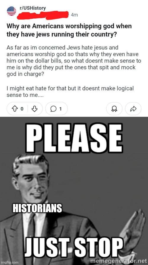 r/USHistory 4m Why are Americans worshipping god when they have jews running their country? As far as im concerned Jews hate jesus and americans worship god so thats why they even have him on the dollar bills, so what doesnt make sense to me is why did they put the ones that spit and mock god in charge? I might eat hate for that but it doesnt make logical sense to me.... 803 01 PLEASE HISTORIANS imgflip.com JUST STOP memegenerator.net