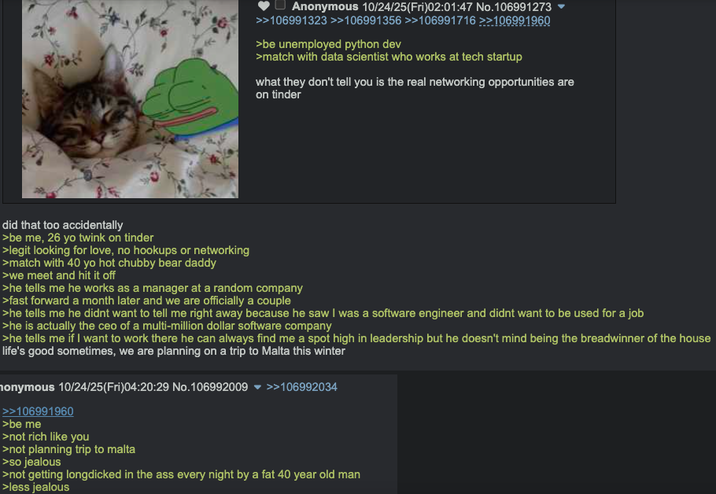 Anonymous 10/24/25(Fri)02:01:47 No.106991273 >>106991323 >>106991356 >>106991716 >>106991960 >be unemployed python dev >match with data scientist who works at tech startup what they don't tell you is the real networking opportunities are on tinder did that too accidentally >be me, 26 yo twink on tinder >legit looking for love, no hookups or networking >match with 40 yo hot chubby bear daddy >we meet and hit it off >he tells me he works as a manager at a random company >fast forward a month later and we are officially a couple >he tells me he didnt want to tell me right away because he saw I was a software engineer and didnt want to be used for a job >he is actually the ceo of a multi-million dollar software company >he tells me if I want to work there he can always find me a spot high in leadership but he doesn't mind being the breadwinner of the house life's good sometimes, we are planning on a trip to Malta this winter monymous 10/24/25(Fri)04:20:29 No.106992009 >>106992034 >>106991960 >be me >not rich like you >not planning trip to malta >so jealous >not getting longdicked in the ass every night by a fat 40 year old man >less jealous