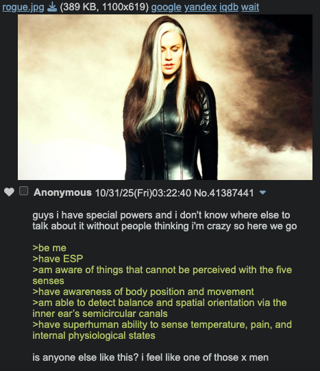 rogue.jpg (389 KB, 1100x619) google yandex iqdb wait Anonymous 10/31/25(Fri)03:22:40 No.41387441 guys i have special powers and i don't know where else to talk about it without people thinking i'm crazy so here we go >be me >have ESP >am aware of things that cannot be perceived with the five senses >have awareness of body position and movement >am able to detect balance and spatial orientation via the inner ear's semicircular canals >have superhuman ability to sense temperature, pain, and internal physiological states is anyone else like this? i feel like one of those x men
