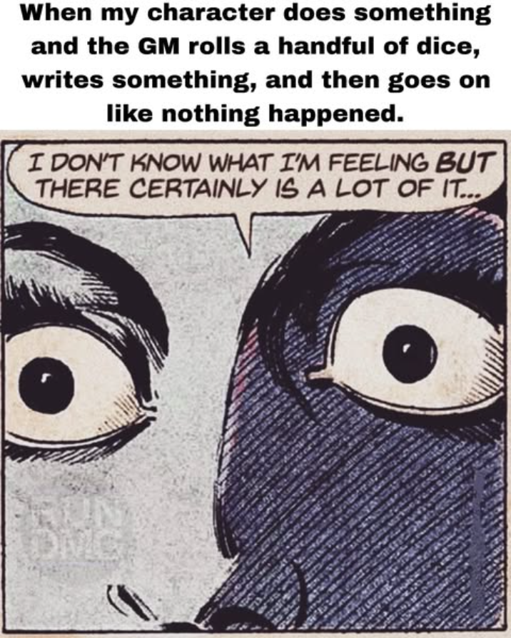 When my character does something and the GM rolls a handful of dice, writes something, and then goes on like nothing happened. I DON'T KNOW WHAT I'M FEELING BUT THERE CERTAINLY IS A LOT OF IT...