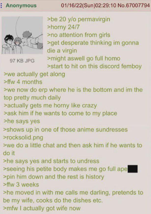 Anonymous 97 KB JPG 01/16/22(Sun)02:29:10 No.67007794 >be 20 y/o permavirgin >horny 24/7 >no attention from girls >get desperate thinking im gonna die a virgin >might aswell go full h--- >start to hit on this discord femboy >we actually get along >ffw 4 months >we now do erp where he is the bottom and im the top pretty much daily >actually gets me horny like crazy >ask him if he wants to come to my place >he says yes >shows up in one of those anime sundresses >rocksolid.png >we do a little chat and then ask him if he wants to do it >he says yes and starts to undress >seeing his petite body makes me go full ape >pin him down and the rest is history >ffw 3 weeks >he moved in with me calls me darling, pretends to be my wife, cooks do the dishes etc. >mfw I actually got wife now