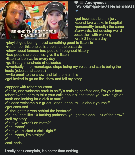 BEHIND THE BASTARDS ON YOUTUBE! Anonymous 10/31/25(Fri)04:18:21 No.941919541 >get traumatic brain injury >spend two weeks in hospital >personality (mostly) the same afterwards, but develop weird obsession with walking >walk 3 hours a day >playlist gets boring, need something good to listen to >remember this one called behind the bastards >show about famous bad people throughout history >bad people are cool, so give it a listen >listen to it on walks every day >go through hundreds of episodes >eventually inner monologue stops being my voice and starts being the hosts (robert and sophie) >write email to the show and tell them all this >get invited to go on the show and tell my story >appear with robert on zoom >"hello, and welcome back to sniffy's cruising confessions, i'm your host robert evans, here to take your calls about all the times you were high on meth and looking for a d--- to suck" >>"please welcome our guest... anon! anon, tell us about yourself" >get confused >"I thought this was behind the bastards" >"dude i host like 10 f------ podcasts. you got this one. luck of the draw" >tell my story >"but you weren't on meth?" >"no, robert" >"but you sucked a d---, right?" >"no, robert, i'm straight" >"........." >call ends i really can't complain, it's better than nothing