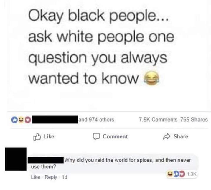Okay black people... ask white people one question you always wanted to know and 974 others 7.5K Comments 765 Shares Like Comment Share use them? Why did you raid the world for spices, and then never Like Reply 1d 1.3K