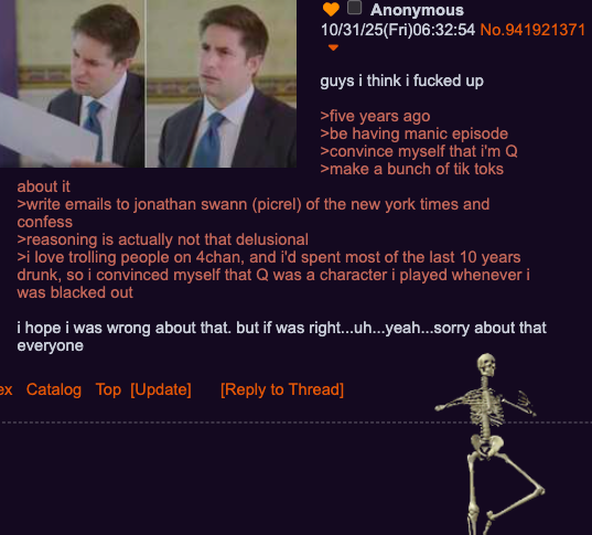 about it Anonymous 10/31/25(Fri)06:32:54 No.941921371 guys i think i f----- up >five years ago >be having manic episode >convince myself that i'm Q >make a bunch of tik toks >write emails to jonathan swann (picrel) of the new york times and confess >reasoning is actually not that delusional >i love trolling people on 4chan, and i'd spent most of the last 10 years drunk, so i convinced myself that Q was a character i played whenever i was blacked out i hope i was wrong about that. but if was right...uh...yeah...sorry about that everyone ex Catalog Top [Update] [Reply to Thread]