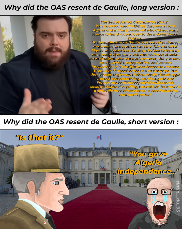 Why did the OAS resent de Gaulle, long version: The Secret Armed Organization (O.A.S.) is a group founded in 1961 by Europeans from Algeria and military personnel who did not want France to hand Algeria over to the independence fighters. To them, General de Gaulle was betraying France C by agreeing to negotiate with the FLN and allow Algeria to break away. So, they decided to fight by any means, even using extreme violence: attacks, assassinations, demonstrations-everything to sow unrest, divide the population, and prevent independence. Their fight was desperate because they knew France wanted to turn the page, but they refused to give up. Unfortunately, this struggle created a lot of suffering both in Algeria and France, and caused deep divisions in French society. Despite everything, the OAS left its mark as a symbolic force of resistance to decolonization during this period. "You gave Algeria independence..." Why did the OAS resent de Gaulle, short version : "Is that it?" 1997 1977 tintin_du_93