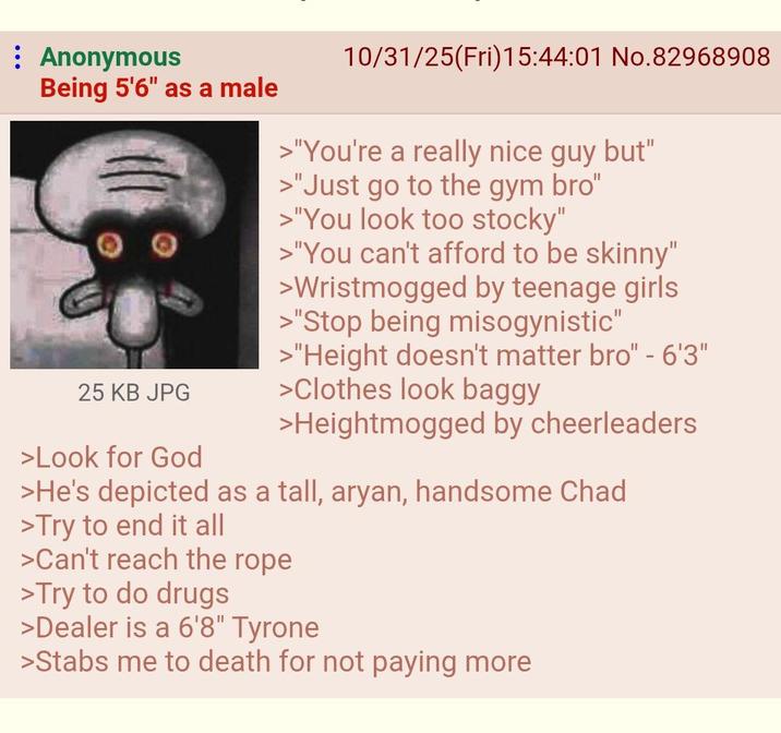 Anonymous Being 5'6" as a male 25 KB JPG >Look for God 10/31/25(Fri)15:44:01 No.82968908 >"You're a really nice guy but" >"Just go to the gym bro" >"You look too stocky" >"You can't afford to be skinny" >Wristmogged by teenage girls >"Stop being misogynistic" >"Height doesn't matter bro" - 6'3" >Clothes look baggy >Heightmogged by cheerleaders >He's depicted as a tall, a----, handsome Chad >Try to end it all >Can't reach the rope >Try to do drugs >Dealer is a 6'8" Tyrone >Stabs me to death for not paying more