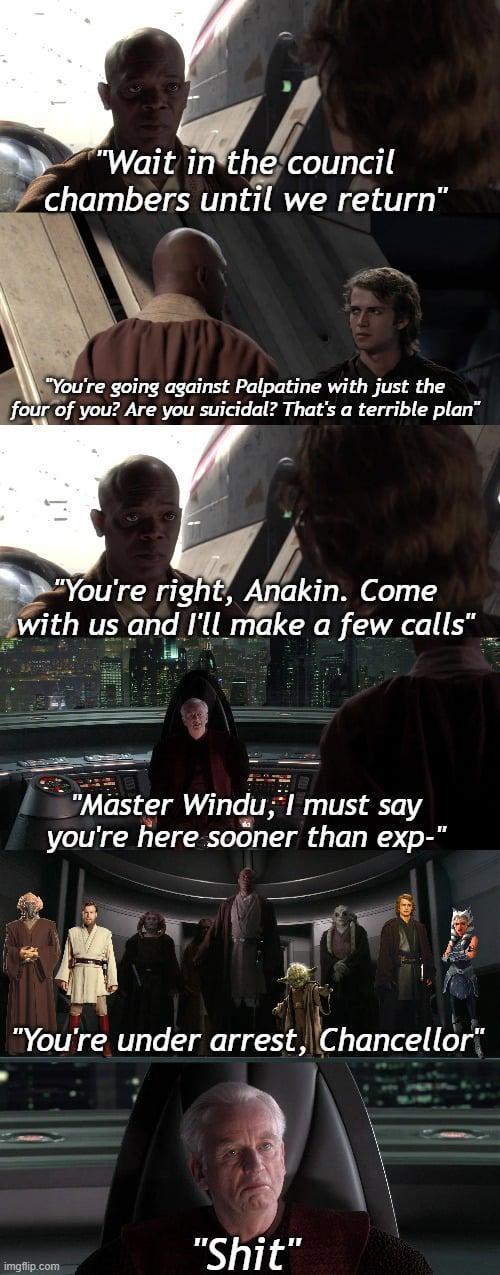 "Wait in the council chambers until we return" "You're going against Palpatine with just the four of you? Are you suicidal? That's a terrible plan" "You're right, Anakin. Come with us and I'll make a few calls" "Master Windu, I must say you're here sooner than exp-" "You're under arrest, Chancellor" "S---" imgflip.com