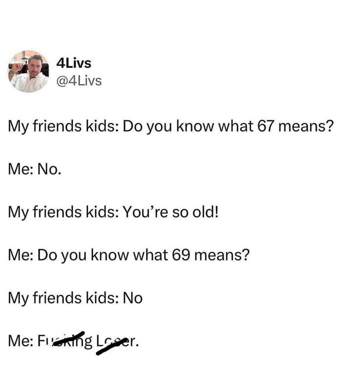 4Livs @4Livs My friends kids: Do you know what 67 means? Me: No. My friends kids: You're so old! Me: Do you know what 69 means? My friends kids: No Me: Frening Loser.